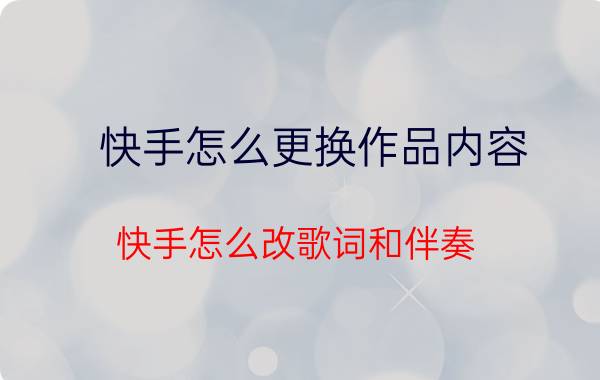 快手怎么更换作品内容 快手怎么改歌词和伴奏？